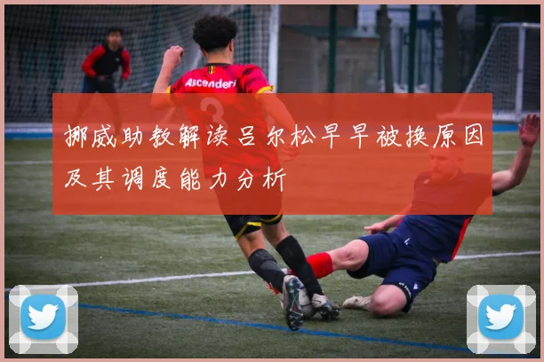 挪威助教解读吕尔松早早被换原因及其调度能力分析