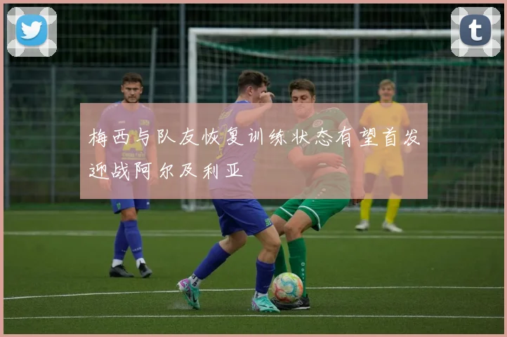 梅西与队友恢复训练状态有望首发迎战阿尔及利亚