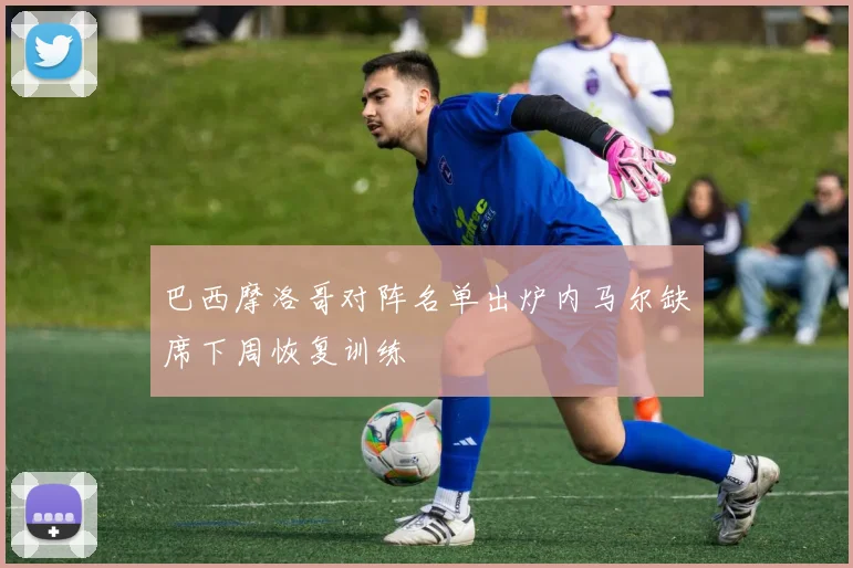 巴西摩洛哥对阵名单出炉内马尔缺席下周恢复训练