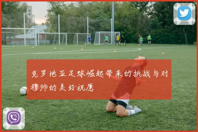 克罗地亚足球崛起带来的挑战与对穆帅的美好祝愿