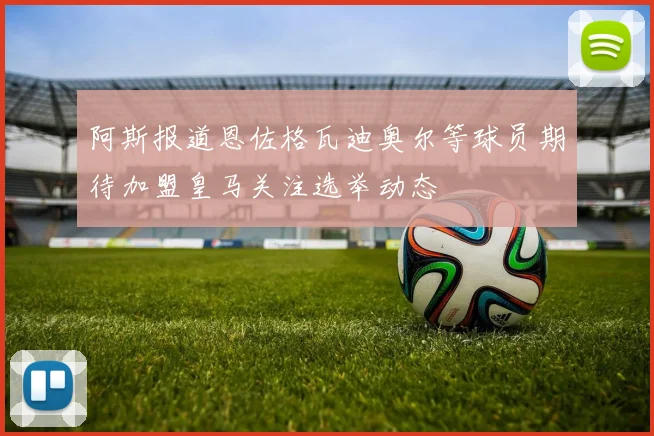 阿斯报道恩佐格瓦迪奥尔等球员期待加盟皇马关注选举动态
