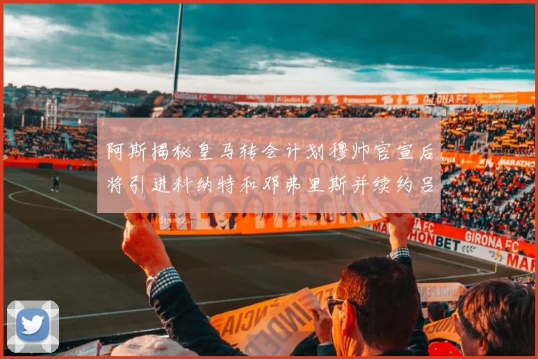 阿斯揭秘皇马转会计划穆帅官宣后将引进科纳特和邓弗里斯并续约吕迪格