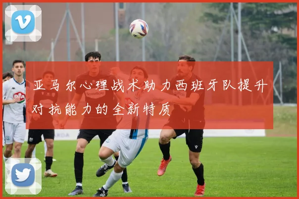 亚马尔心理战术助力西班牙队提升对抗能力的全新特质
