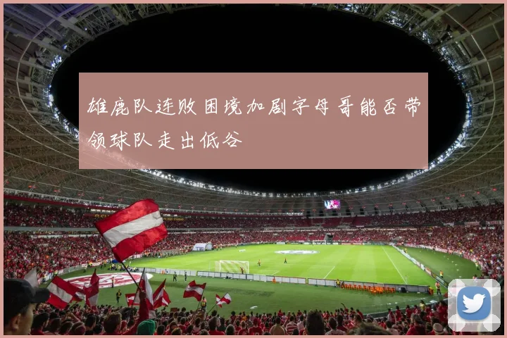 雄鹿队连败困境加剧字母哥能否带领球队走出低谷