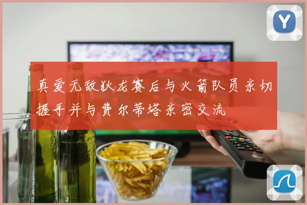真爱无敌狄龙赛后与火箭队员亲切握手并与费尔蒂塔亲密交流