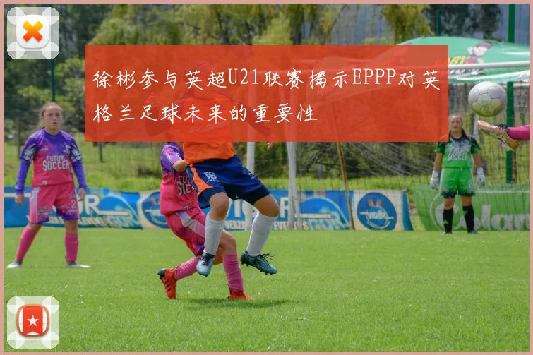 徐彬参与英超U21联赛揭示EPPP对英格兰足球未来的重要性
