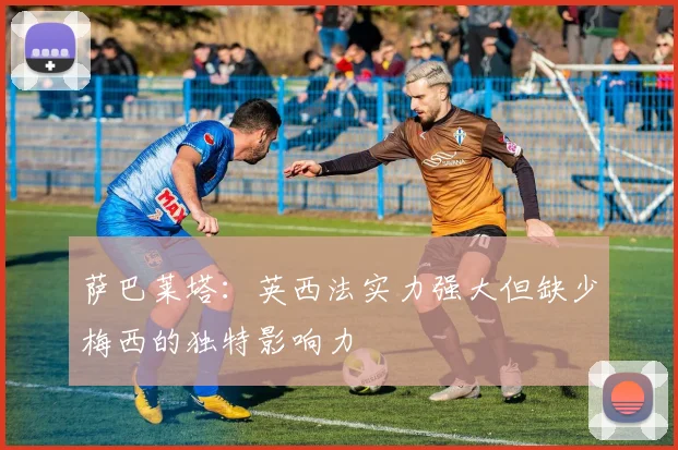 萨巴莱塔：英西法实力强大但缺少梅西的独特影响力