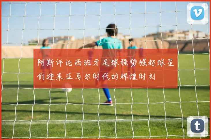 阿斯评论西班牙足球强势崛起球星们迎来亚马尔时代的辉煌时刻