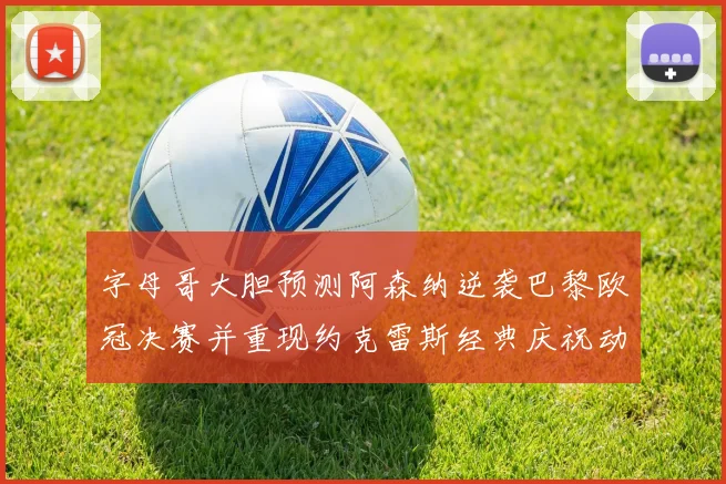 字母哥大胆预测阿森纳逆袭巴黎欧冠决赛并重现约克雷斯经典庆祝动作