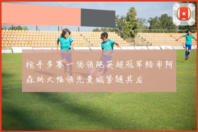 枪手多赛一场领跑英超冠军赔率阿森纳大幅领先曼城紧随其后