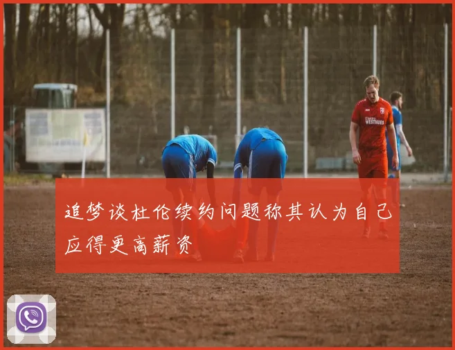 追梦谈杜伦续约问题称其认为自己应得更高薪资