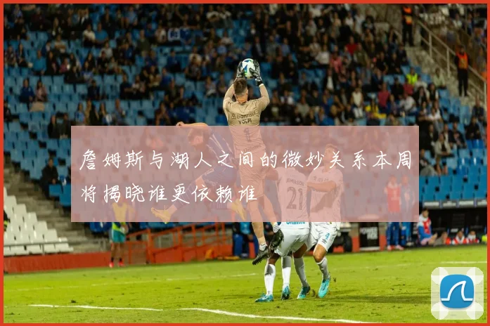 詹姆斯与湖人之间的微妙关系本周将揭晓谁更依赖谁