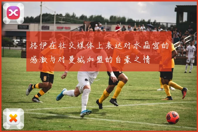 格伊在社交媒体上表达对水晶宫的感激与对曼城加盟的自豪之情