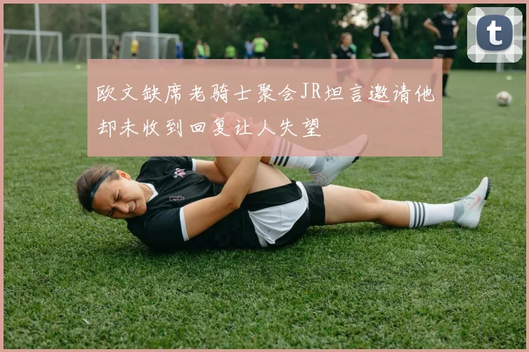 欧文缺席老骑士聚会JR坦言邀请他却未收到回复让人失望