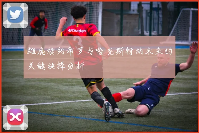 雄鹿续约希罗与哈克斯特纳未来的关键抉择分析
