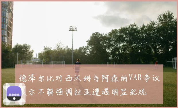 德泽尔比对西汉姆与阿森纳VAR争议表示不解强调拉亚遭遇明显犯规