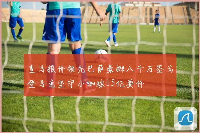 皇马报价领先巴萨豪掷八千万签戈登马竞坚守小蜘蛛15亿要价