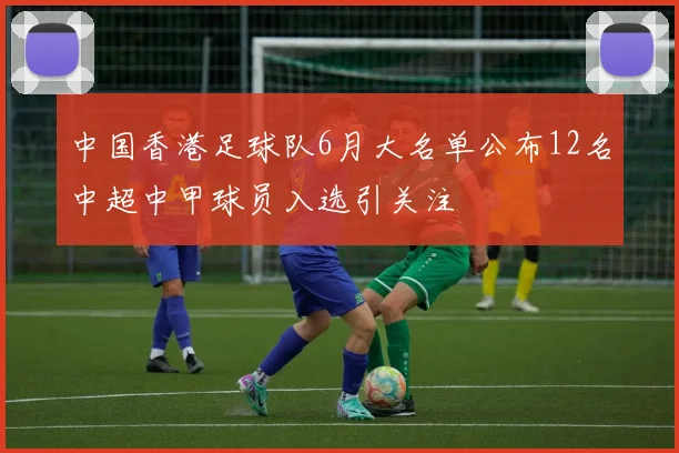 中国香港足球队6月大名单公布12名中超中甲球员入选引关注
